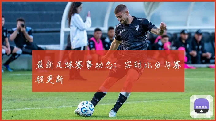 最新足球赛事动态:实时比分与赛程更新