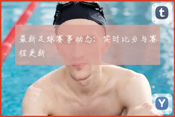 最新足球赛事动态：实时比分与赛程更新
