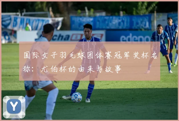 国际女子羽毛球团体赛冠军奖杯名称:尤伯杯的由来与故事